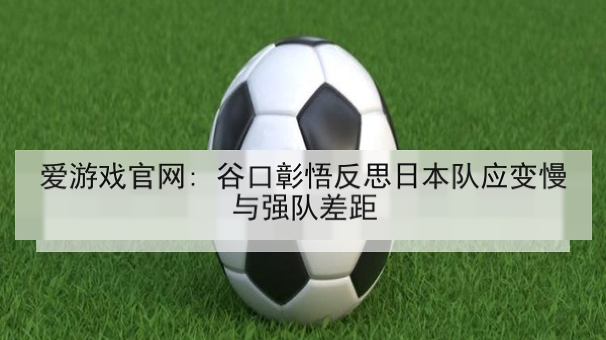 爱游戏官网: 谷口彰悟反思日本队应变慢与强队差距 爱游戏官网: 谷口彰悟反思日本队应变慢与强队差距
