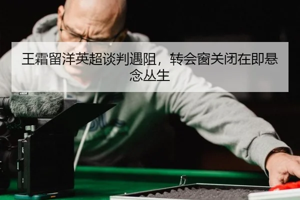 王霜留洋英超谈判遇阻，转会窗关闭在即悬念丛生