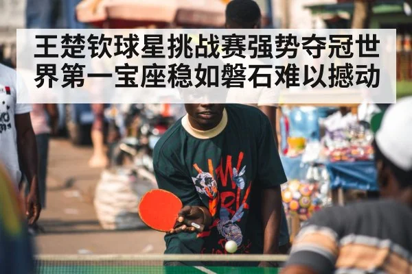 王楚钦球星挑战赛强势夺冠世界第一宝座稳如磐石难以撼动