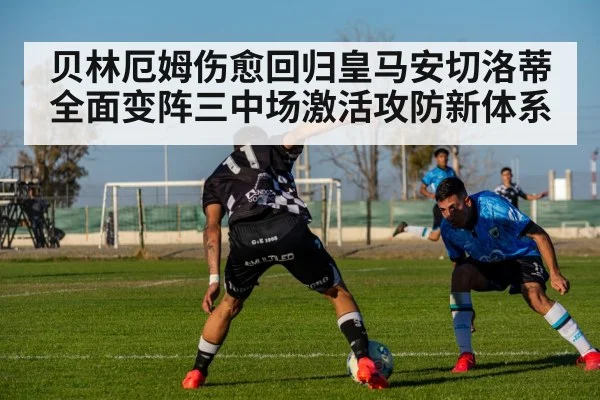 贝林厄姆伤愈回归皇马安切洛蒂全面变阵三中场激活攻防新体系